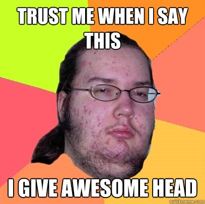 Trust me when I say this I give awesome head  Butthurt Dweller