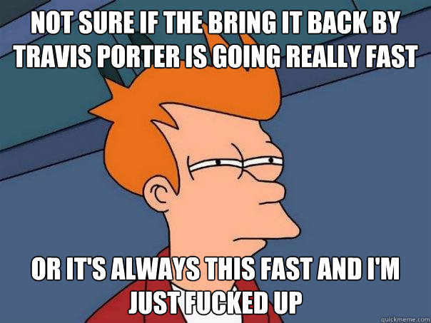 not sure if the bring it back by travis porter is going really fast or it's always this fast and i'm just fucked up  Futurama Fry