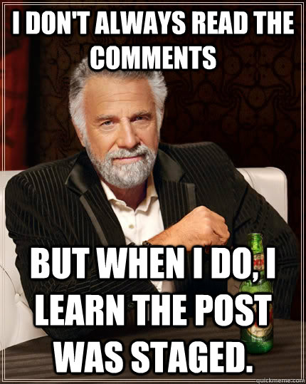 I don't always read the comments  but when i do, i learn the post was staged.  The Most Interesting Man In The World