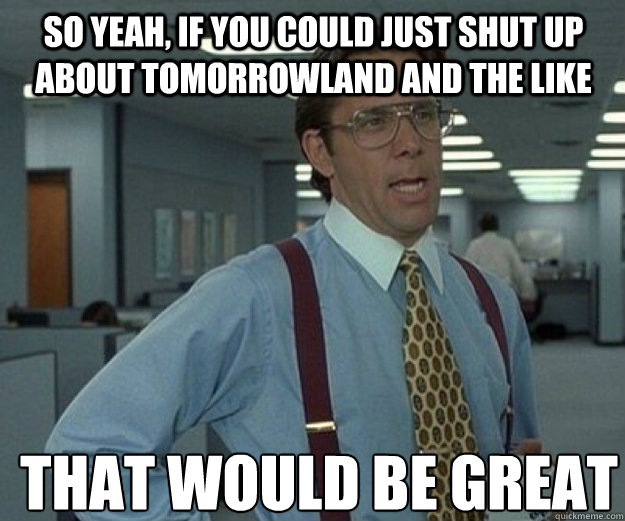 So yeah, if you could just shut up about tomorrowland and the like THAT WOULD BE GREAT  that would be great