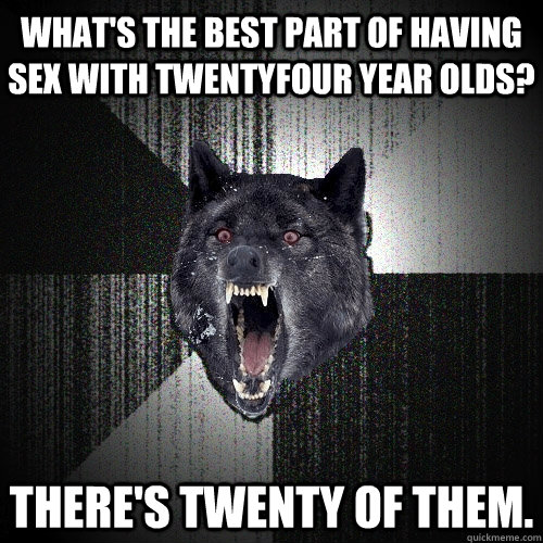 What's the best part of having sex with twentyfour year olds? there's twenty of them.  Insanity Wolf