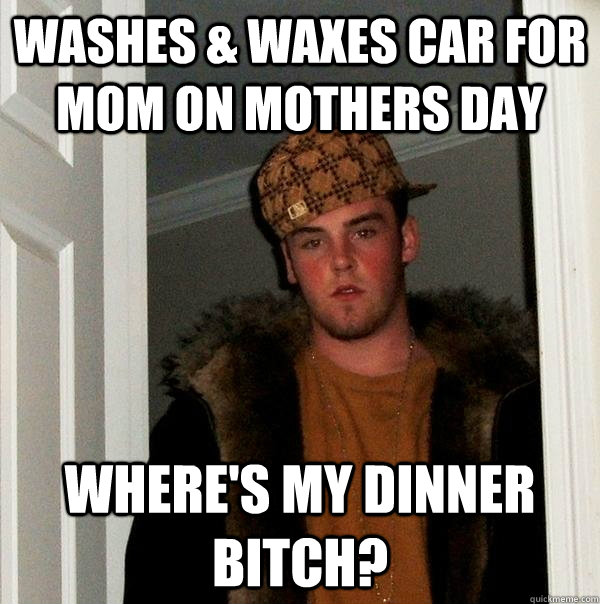 Washes & waxes car for mom on mothers day Where's my dinner bitch?  Scumbag Steve