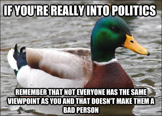 if you're really into politics remember that not everyone has the same viewpoint as you and that doesn't make them a bad person  Actual Advice Mallard