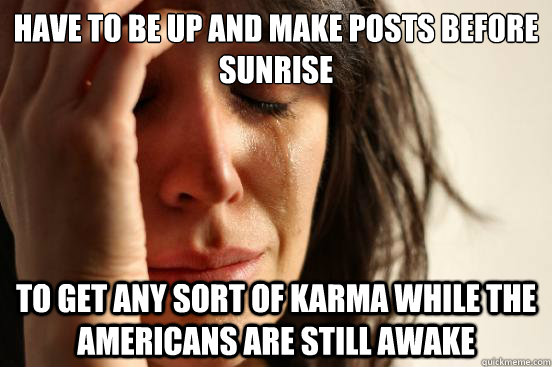 Have to be up and make posts before sunrise to get any sort of karma while the americans are still awake  First World Problems