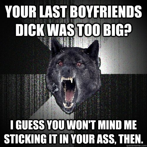 your last boyfriends dick was too big? I guess you won't mind me sticking it in your ass, then. - your last boyfriends dick was too big? I guess you won't mind me sticking it in your ass, then.  Insanity Wolf