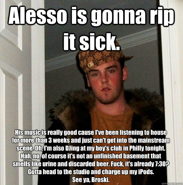 Alesso is gonna rip it sick. His music is really good cause I've been listening to house for more than 3 weeks and just can't get into the mainstream scene. Oh, I'm also DJing at my boy's club in Philly tonight. Hah, no, of course it's not an unfinished b  Scumbag Steve