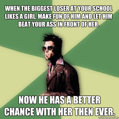 When the biggest loser at your school likes a girl. make fun of him and let him beat your ass in front of her. now he has a better chance with her then ever.  Helpful Tyler Durden