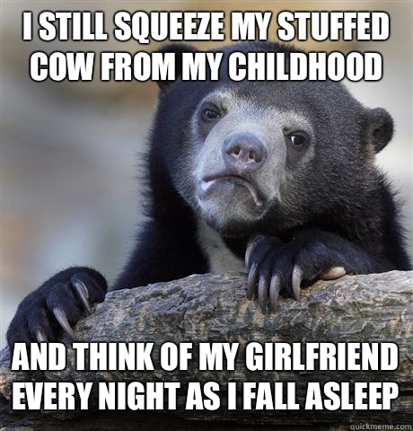 I still squeeze my stuffed cow from my childhood And think of my girlfriend every night as I fall asleep  Confession Bear