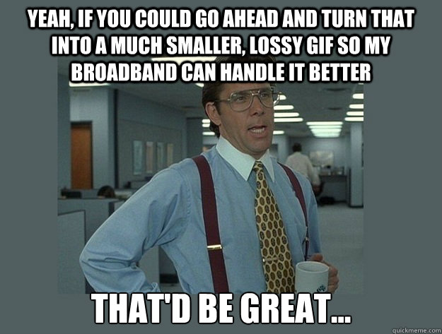 Yeah, if you could go ahead and turn that into a much smaller, lossy GIF so my broadband can handle it better That'd be great...  Office Space Lumbergh