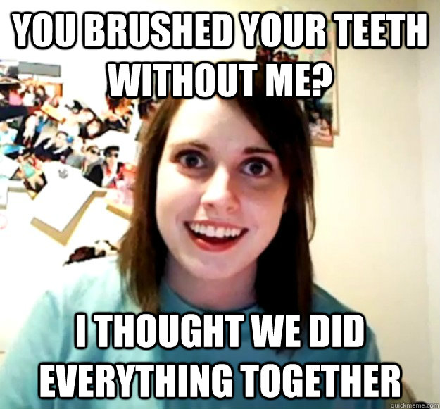 you brushed your teeth without me? i thought we did everything together - you brushed your teeth without me? i thought we did everything together  Overly Attached Girlfriend