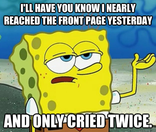 I'll have you know I nearly reached the front page yesterday And only cried twice.  Tough Spongebob