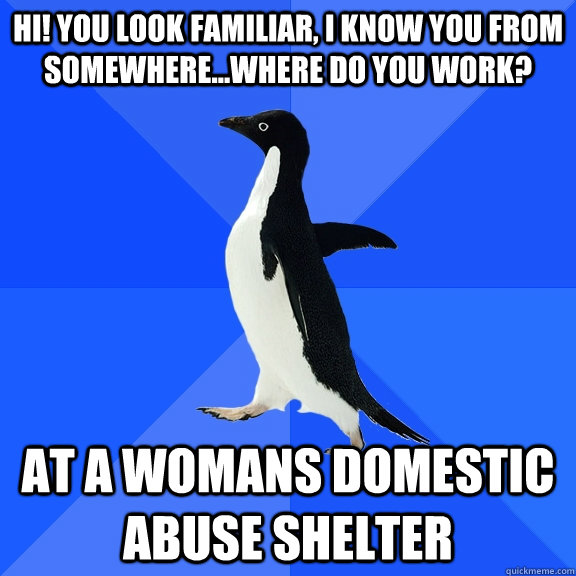 Hi! you look familiar, I know you from somewhere...Where do you work? At a womans domestic abuse shelter  Socially Awkward Penguin