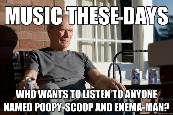 music these days who wants to listen to anyone named poopy-scoop and Enema-man?  Feels Old Man