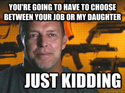 You're going to have to choose between your job or my daughter just kidding  Sons of guns