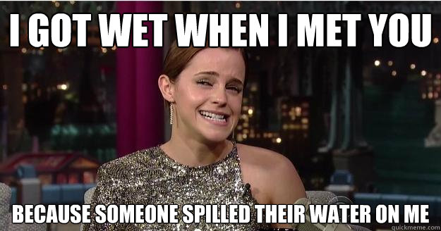 I got wet when i met you Because someone spilled their water on me  Emma Watson Troll