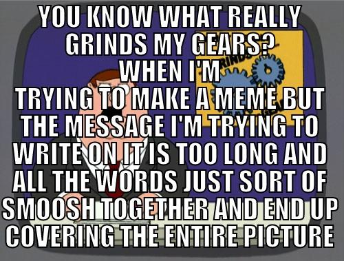 YOU KNOW WHAT REALLY GRINDS MY GEARS? WHEN I'M TRYING TO MAKE A MEME BUT THE MESSAGE I'M TRYING TO WRITE ON IT IS TOO LONG AND ALL THE WORDS JUST SORT OF SMOOSH TOGETHER AND END UP COVERING THE ENTIRE PICTURE Grinds my gears