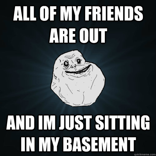 All of my friends are out and im just sitting in my basement  Forever Alone