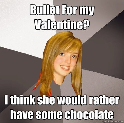 Bullet For my Valentine? I think she would rather have some chocolate  Musically Oblivious 8th Grader