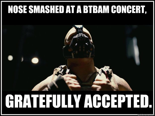 Nose smashed at a BTBAM concert, Gratefully accepted.  BANE Power