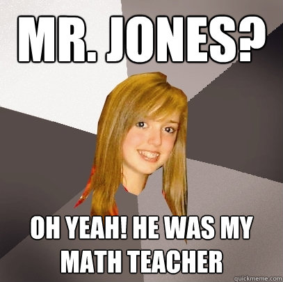 Mr. jones? oh yeah! he was my math teacher  Musically Oblivious 8th Grader