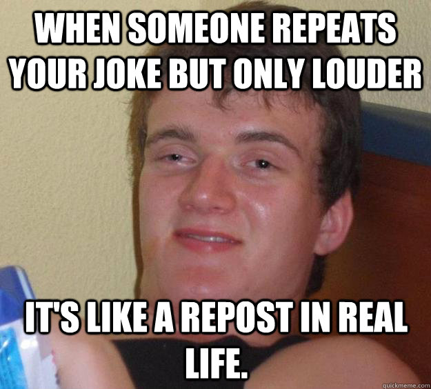 when someone repeats your joke but only louder it's like a repost in real life. - when someone repeats your joke but only louder it's like a repost in real life.  10 Guy