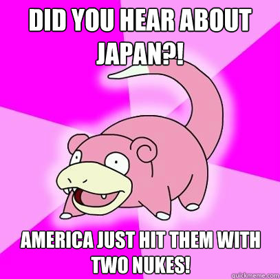 Did you Hear about japan?! America just hit them with two nukes!  Slowpoke