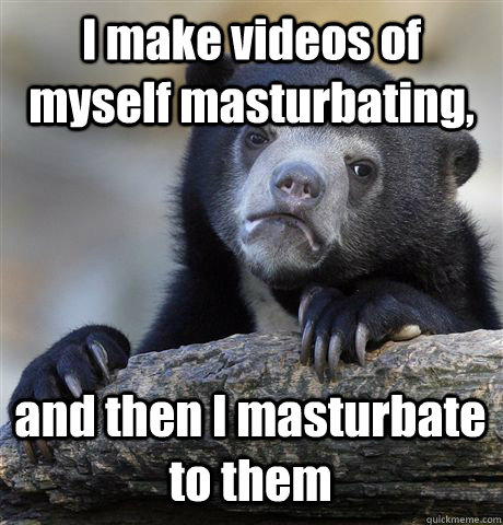 I make videos of myself masturbating, and then I masturbate to them  Confession Bear