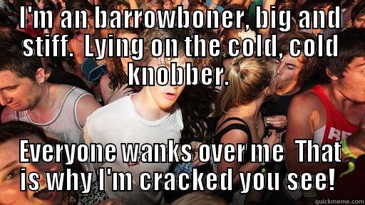 I'M AN BARROWBONER, BIG AND STIFF.  LYING ON THE COLD, COLD KNOBBER.  EVERYONE WANKS OVER ME  THAT IS WHY I'M CRACKED YOU SEE!  Sudden Clarity Clarence