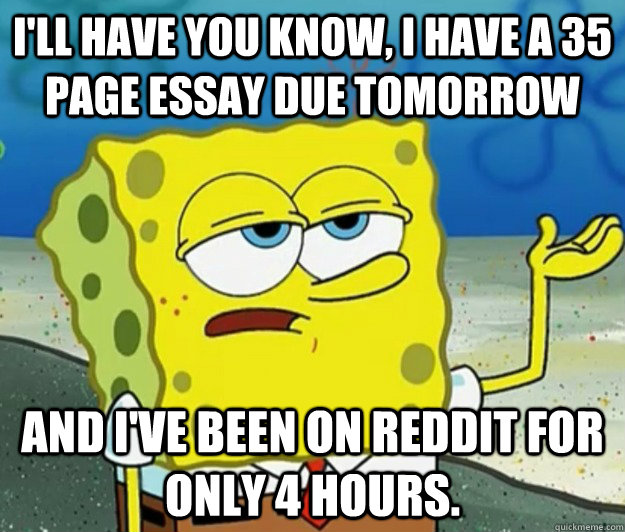 I'll have you know, i have a 35 page essay due tomorrow and I've been on Reddit for only 4 hours.  - I'll have you know, i have a 35 page essay due tomorrow and I've been on Reddit for only 4 hours.   Tough Spongebob