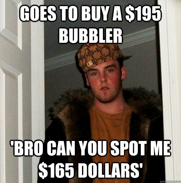 goes to buy a $195 bubbler 'bro can you spot me $165 dollars'  Scumbag Steve