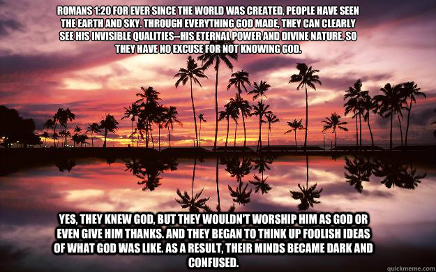 romans 1:20 For ever since the world was created, people have seen the earth and sky. Through everything God made, they can clearly see his invisible qualities--his eternal power and divine nature. So they have no excuse for not knowing God.

 Yes, they k  Sunset