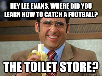 Hey Lee Evans, where did you learn how to catch a football? the toilet store?  Brick Tamland