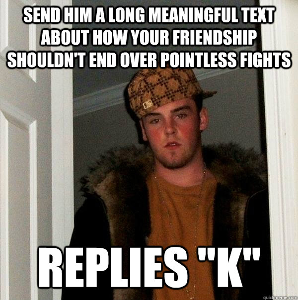 send him a long meaningful text about how your friendship shouldn't end over pointless fights Replies 