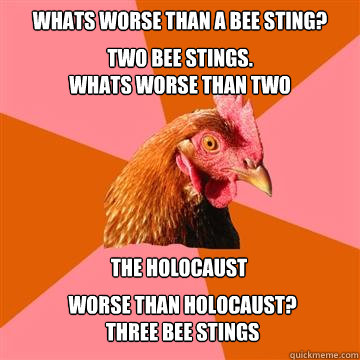 whats worse than a bee sting? two bee stings.
whats worse than two the holocaust  worse than holocaust?
three bee stings  Anti-Joke Chicken