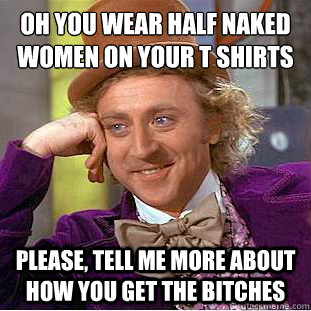 Oh you wear half naked women on your t shirts
 Please, tell me more about how you get the bitches  Condescending Wonka