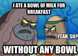 I ate a bowl of milk for breakfast Yeah, so? Without any bowl - I ate a bowl of milk for breakfast Yeah, so? Without any bowl  How tough am I