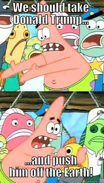 WE SHOULD TAKE DONALD TRUMP... ...AND PUSH HIM OFF THE EARTH! Push it somewhere else Patrick