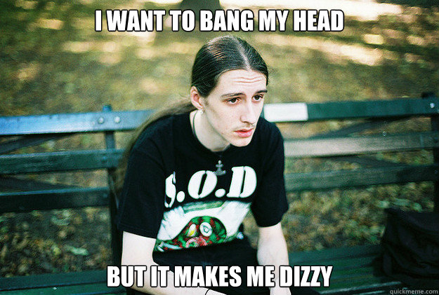 I want to bang my head but it makes me dizzy  First World Metal Problems