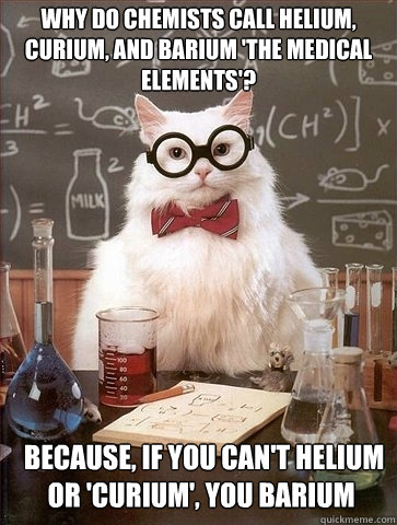 Why do chemists call helium, curium, and barium 'the medical elements'?  Because, if you can't helium or 'curium', you BARIUM  Chemistry Cat