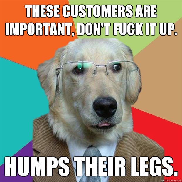 these customers are important, Don't fuck it up. Humps their legs.  