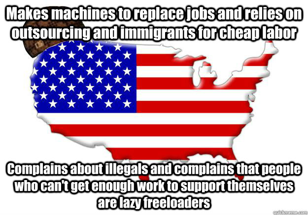 Makes machines to replace jobs and relies on outsourcing and immigrants for cheap labor Complains about illegals and complains that people who can't get enough work to support themselves are lazy freeloaders  Scumbag america