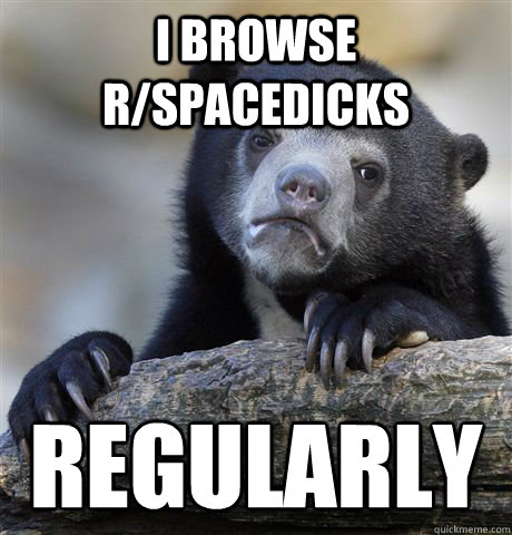 I browse r/spacedicks  regularly  Confession Bear