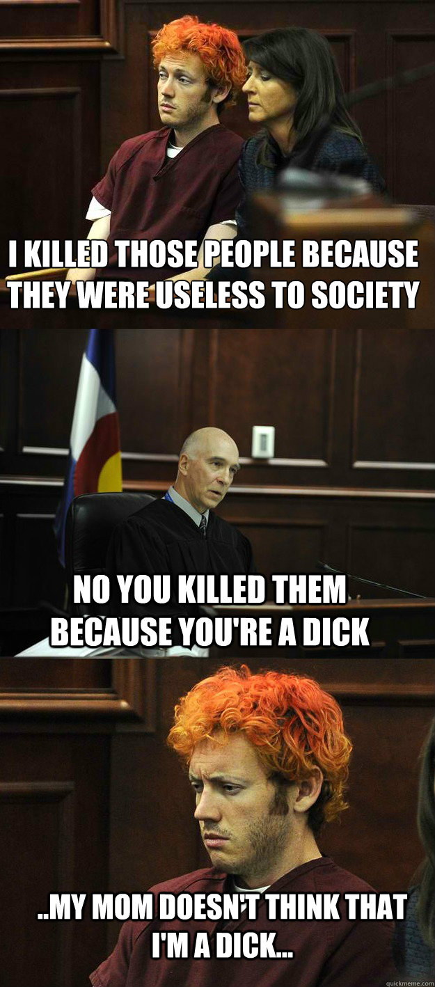 I killed those people because they were useless to society no you killed them because you're a dick ..my mom doesn't think that i'm a dick...  James Holmes