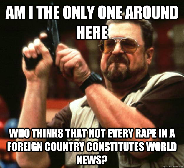 am I the only one around here who thinks that not every rape in a foreign country constitutes world news?  Angry Walter