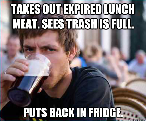 Takes out expired lunch meat. Sees Trash is full. Puts back in Fridge.  Lazy College Senior