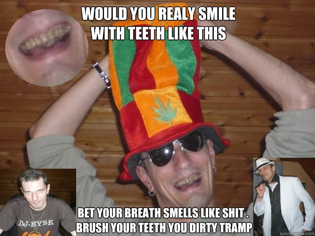 would you realy smile 
with teeth like this bet your breath smells like shit .
 brush your teeth you dirty tramp  