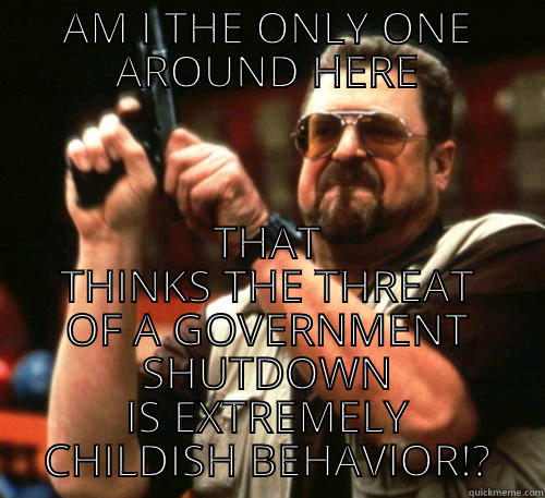 AM I THE ONLY ONE AROUND HERE THAT THINKS THE THREAT OF A GOVERNMENT SHUTDOWN IS EXTREMELY CHILDISH BEHAVIOR!? Am I The Only One Around Here