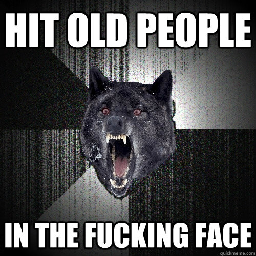 hit old people in the fucking face  Insanity Wolf