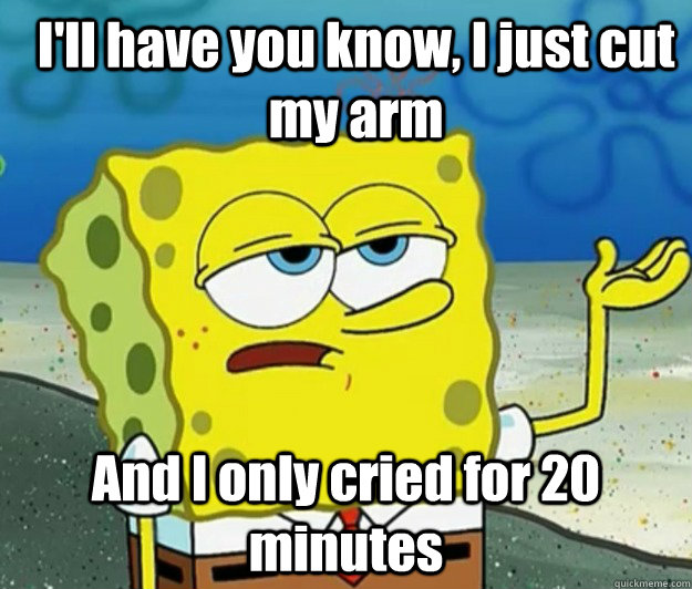 I'll have you know, I just cut my arm And I only cried for 20 minutes - I'll have you know, I just cut my arm And I only cried for 20 minutes  How tough am I