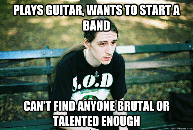 plays guitar, wants to start a band can't find anyone brutal or talented enough  First World Metal Problems